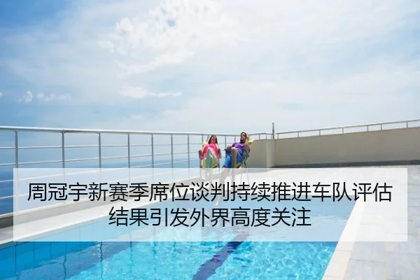 周冠宇新赛季席位谈判持续推进车队评估结果引发外界高度关注